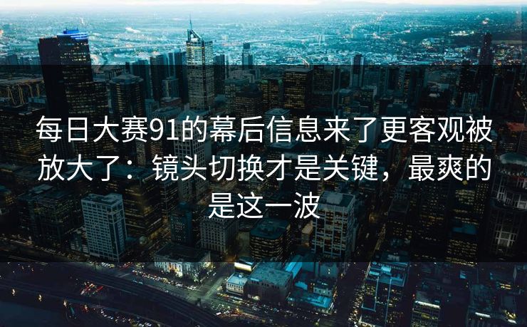 每日大赛91的幕后信息来了更客观被放大了：镜头切换才是关键，最爽的是这一波