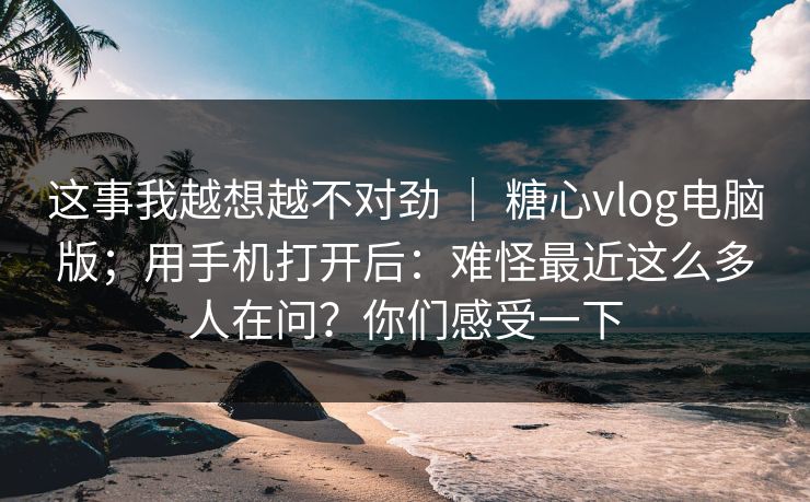 这事我越想越不对劲 ｜ 糖心vlog电脑版；用手机打开后：难怪最近这么多人在问？你们感受一下