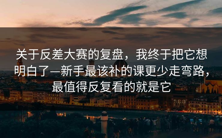 关于反差大赛的复盘，我终于把它想明白了—新手最该补的课更少走弯路，最值得反复看的就是它
