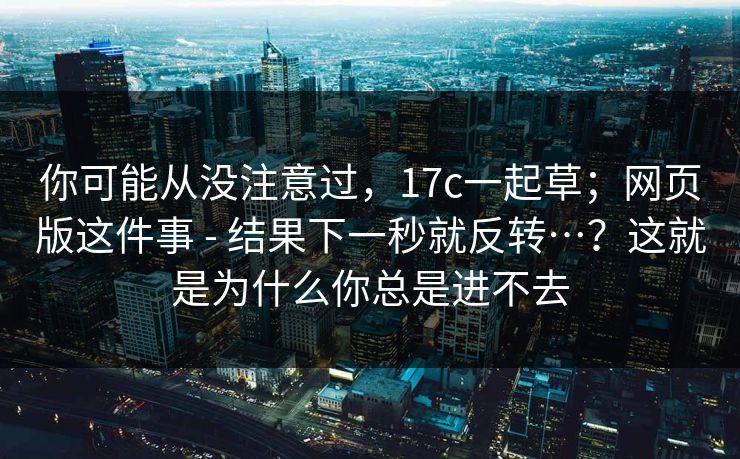 你可能从没注意过，17c一起草；网页版这件事 - 结果下一秒就反转…？这就是为什么你总是进不去
