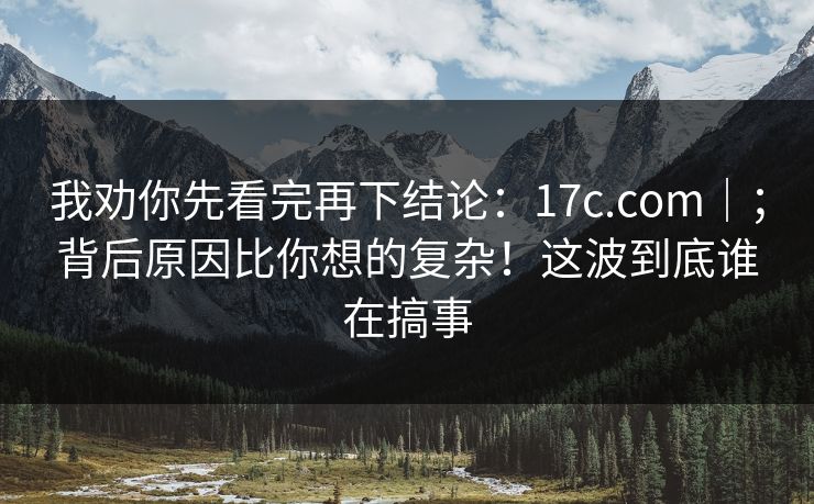 我劝你先看完再下结论：17c.com｜；背后原因比你想的复杂！这波到底谁在搞事