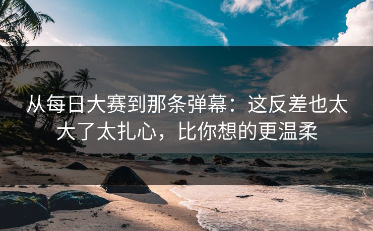 从每日大赛到那条弹幕：这反差也太大了太扎心，比你想的更温柔