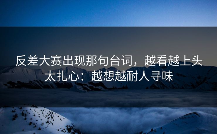 反差大赛出现那句台词，越看越上头太扎心：越想越耐人寻味