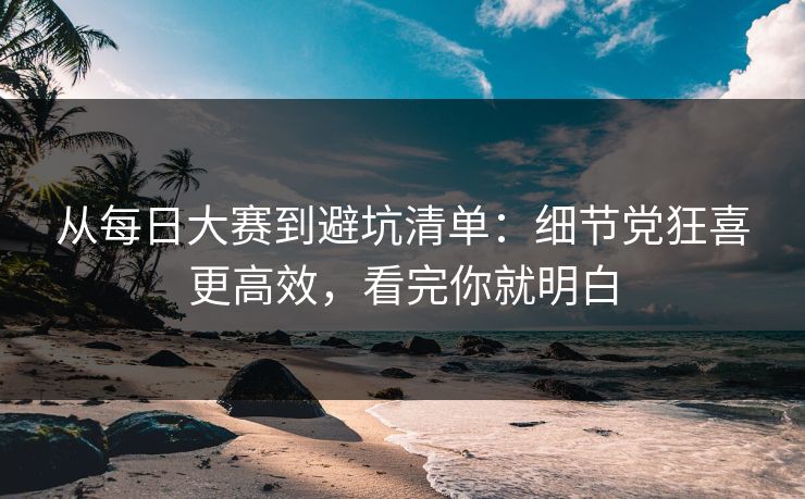 从每日大赛到避坑清单：细节党狂喜更高效，看完你就明白