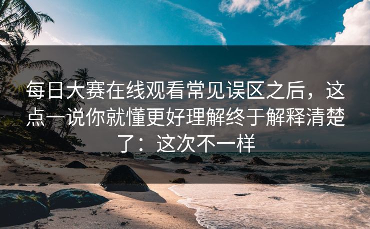 每日大赛在线观看常见误区之后，这点一说你就懂更好理解终于解释清楚了：这次不一样
