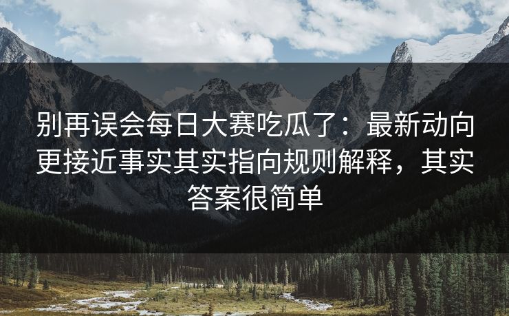 别再误会每日大赛吃瓜了：最新动向更接近事实其实指向规则解释，其实答案很简单