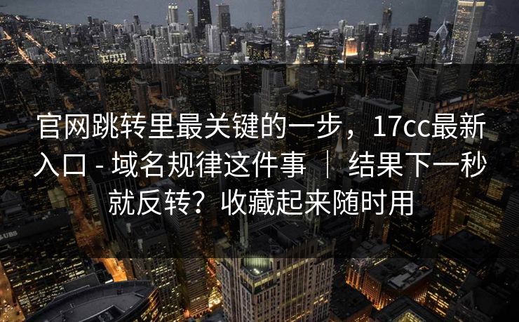 官网跳转里最关键的一步，17cc最新入口 - 域名规律这件事 ｜ 结果下一秒就反转？收藏起来随时用