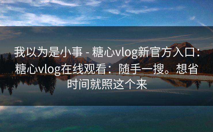 我以为是小事 - 糖心vlog新官方入口:糖心vlog在线观看:随手一搜。想省时间就照这个来 我以为是小事 - 糖心vlog新官方入口:糖心vlog在线观看:随手一搜。想省时间就照这个来